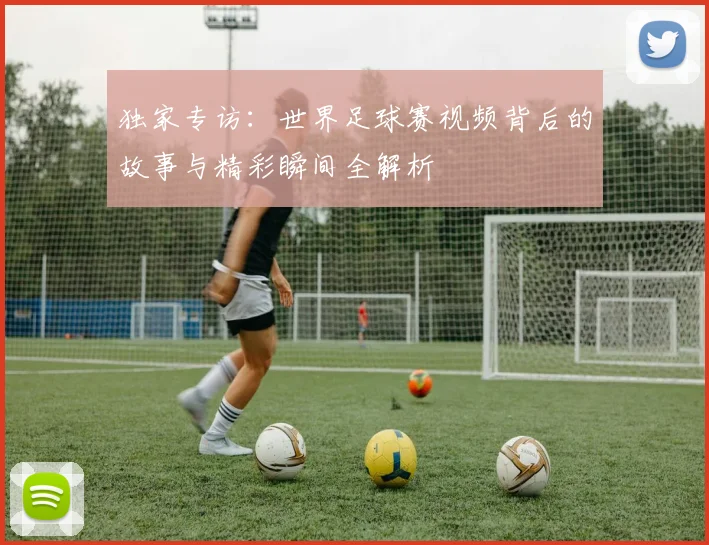 独家专访：世界足球赛视频背后的故事与精彩瞬间全解析