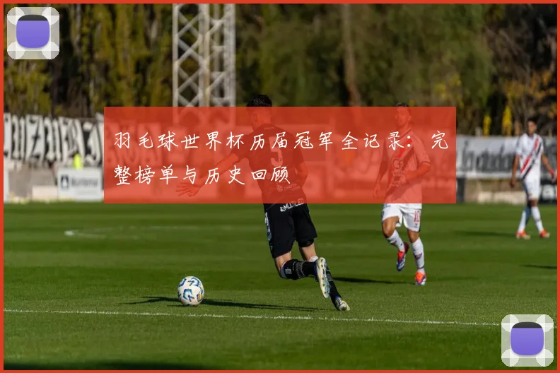 羽毛球世界杯历届冠军全记录：完整榜单与历史回顾