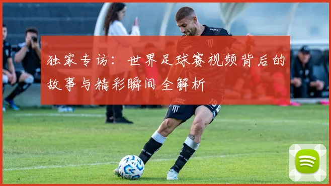 独家专访：世界足球赛视频背后的故事与精彩瞬间全解析
