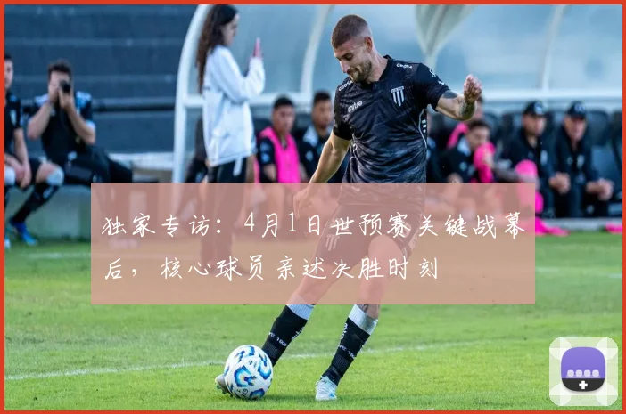 独家专访：4月1日世预赛关键战幕后，核心球员亲述决胜时刻