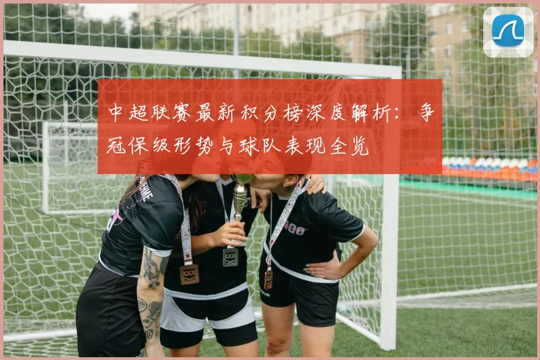 中超联赛最新积分榜深度解析：争冠保级形势与球队表现全览