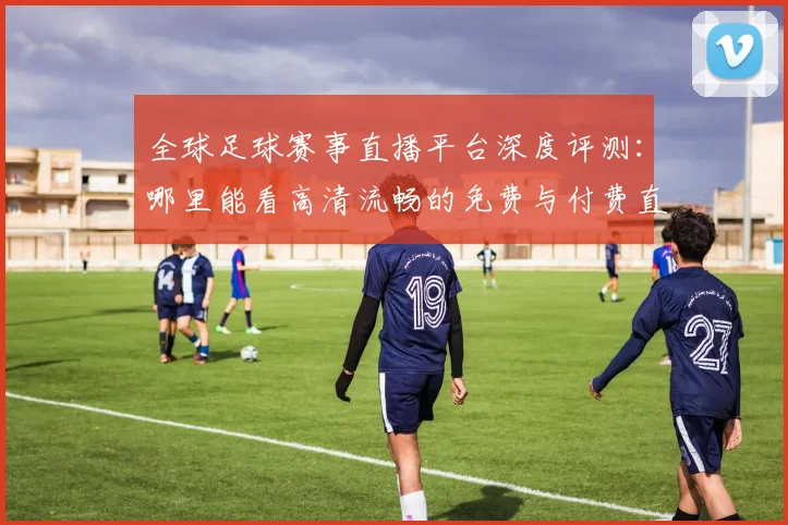 全球足球赛事直播平台深度评测：哪里能看高清流畅的免费与付费直播？