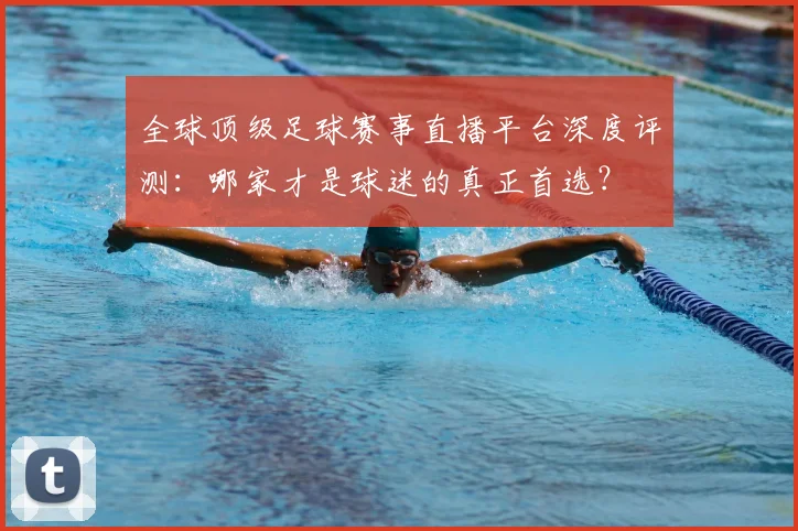 全球顶级足球赛事直播平台深度评测：哪家才是球迷的真正首选？
