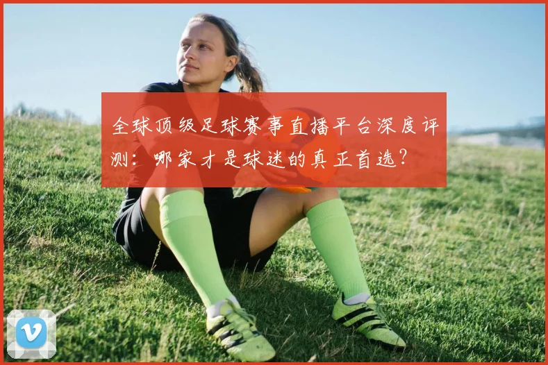 全球顶级足球赛事直播平台深度评测：哪家才是球迷的真正首选？