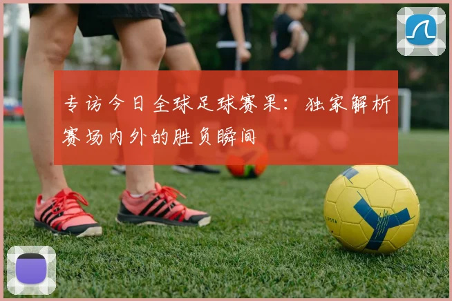 专访今日全球足球赛果：独家解析赛场内外的胜负瞬间