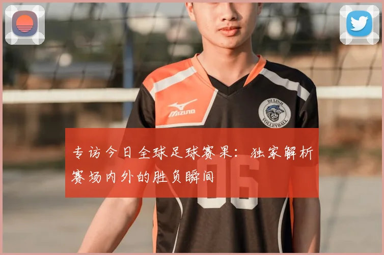 专访今日全球足球赛果：独家解析赛场内外的胜负瞬间